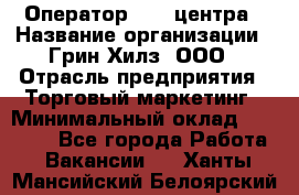 Оператор Call-центра › Название организации ­ Грин Хилз, ООО › Отрасль предприятия ­ Торговый маркетинг › Минимальный оклад ­ 30 000 - Все города Работа » Вакансии   . Ханты-Мансийский,Белоярский г.